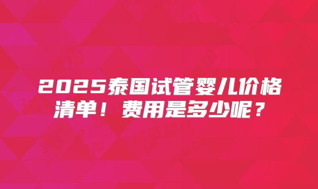 2025泰国试管婴儿价格清单！费用是多少呢？