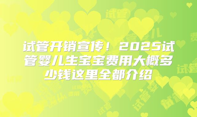 试管开销宣传!2025试管婴儿生宝宝费用大概多少钱这里全都介绍