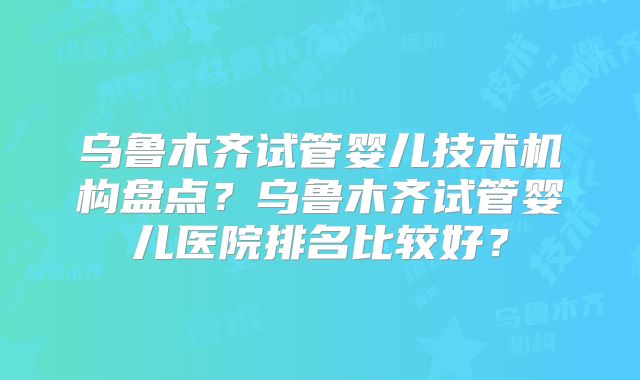 乌鲁木齐试管婴儿技术机构盘点？乌鲁木齐试管婴儿医院排名比较好？