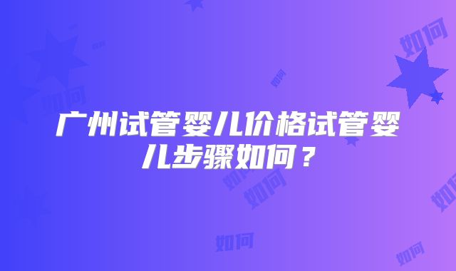 广州试管婴儿价格试管婴儿步骤如何？