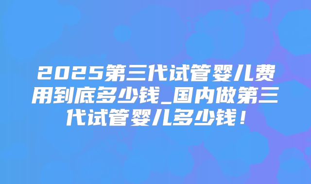 2025第三代试管婴儿费用到底多少钱_国内做第三代试管婴儿多少钱!