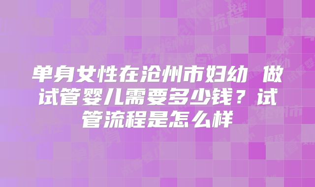 单身女性在沧州市妇幼 做试管婴儿需要多少钱?试管流程是怎么样
