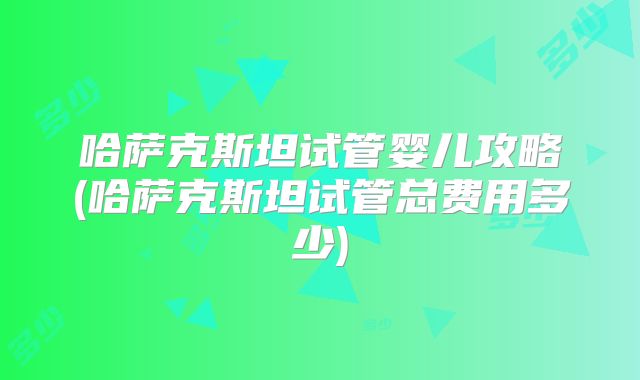 哈萨克斯坦试管婴儿攻略(哈萨克斯坦试管总费用多少)