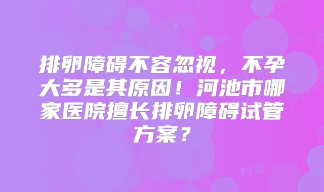 排卵障碍不容忽视，不孕大多是其原因！河池市哪家医院擅长排卵障碍试管方案？