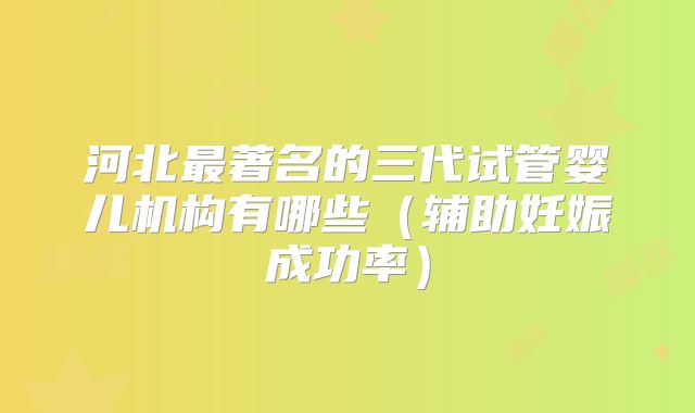 河北最著名的三代试管婴儿机构有哪些（辅助妊娠成功率）