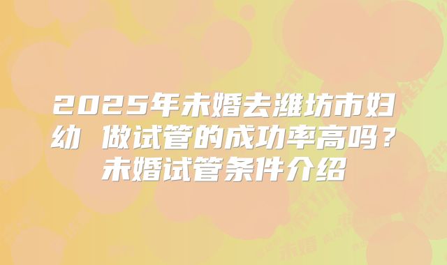 2025年未婚去潍坊市妇幼 做试管的成功率高吗？未婚试管条件介绍