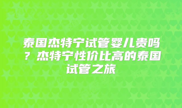 泰国杰特宁试管婴儿贵吗?杰特宁性价比高的泰国试管之旅