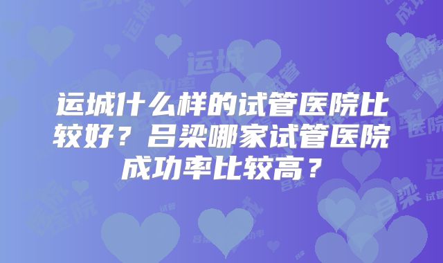 运城什么样的试管医院比较好?吕梁哪家试管医院成功率比较高?