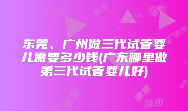 东莞、广州做三代试管婴儿需要多少钱(广东哪里做第三代试管婴儿好)