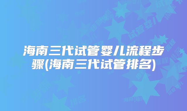 海南三代试管婴儿流程步骤(海南三代试管排名)
