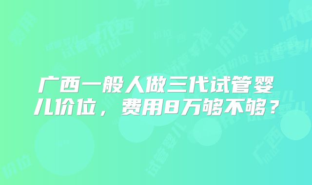 广西一般人做三代试管婴儿价位,费用8万够不够?