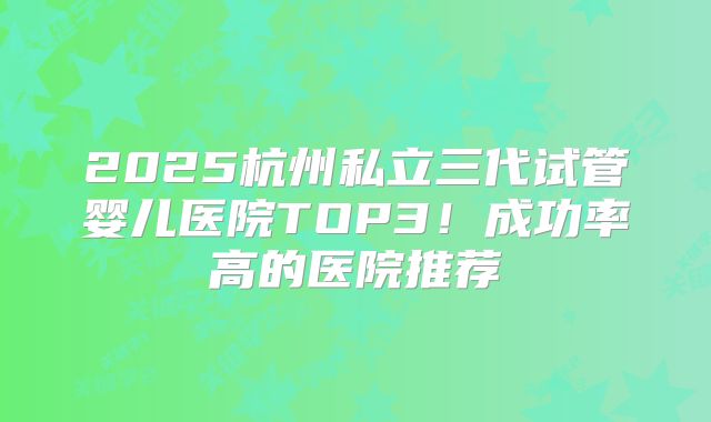 2025杭州私立三代试管婴儿医院TOP3！成功率高的医院推荐
