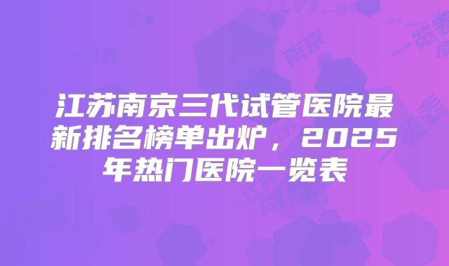 江苏南京三代试管医院最新排名榜单出炉,2025年热门医院一览表