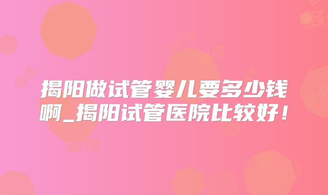 揭阳做试管婴儿要多少钱啊_揭阳试管医院比较好！