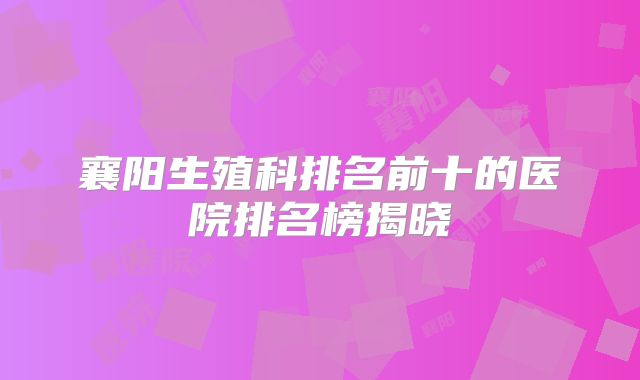 襄阳生殖科排名前十的医院排名榜揭晓