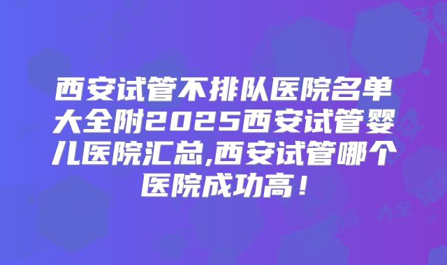 西安试管不排队医院名单大全附2025西安试管婴儿医院汇总,西安试管哪个医院成功高！