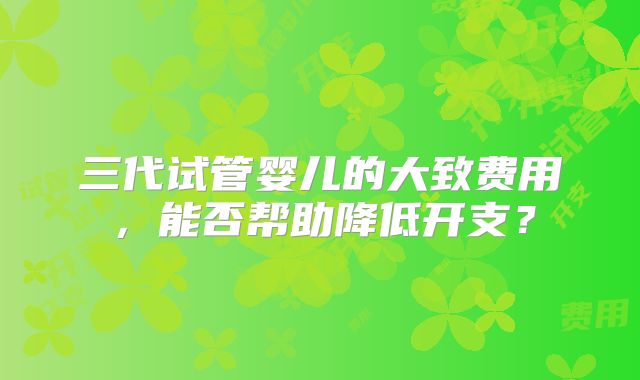 三代试管婴儿的大致费用，能否帮助降低开支？