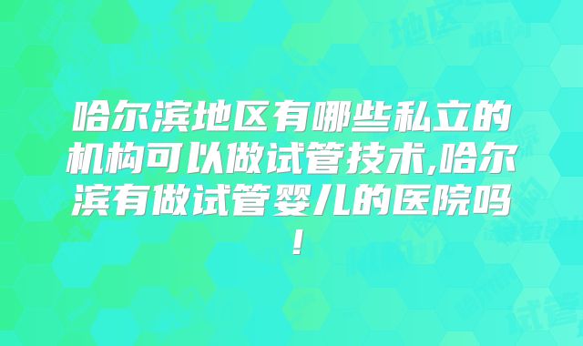 哈尔滨地区有哪些私立的机构可以做试管技术,哈尔滨有做试管婴儿的医院吗！