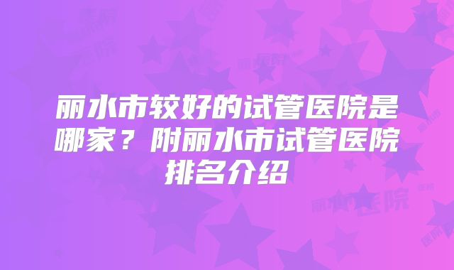 丽水市较好的试管医院是哪家？附丽水市试管医院排名介绍