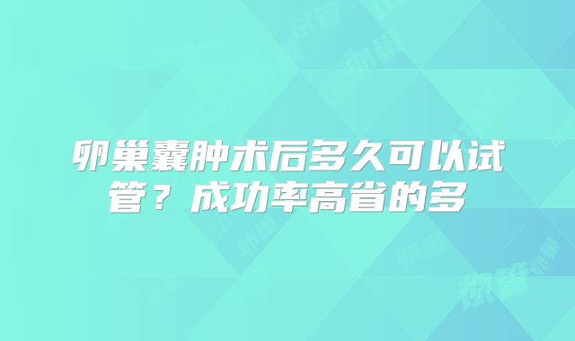 卵巢囊肿术后多久可以试管？成功率高省的多