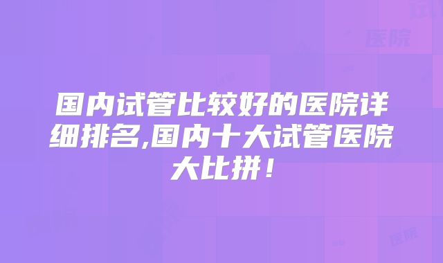 国内试管比较好的医院详细排名,国内十大试管医院大比拼!