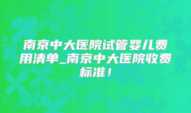 南京中大医院试管婴儿费用清单_南京中大医院收费标准！