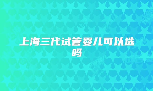 上海三代试管婴儿可以选吗