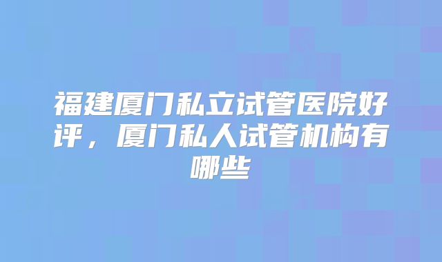 福建厦门私立试管医院好评，厦门私人试管机构有哪些