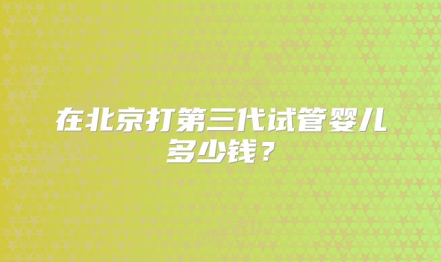 在北京打第三代试管婴儿多少钱?