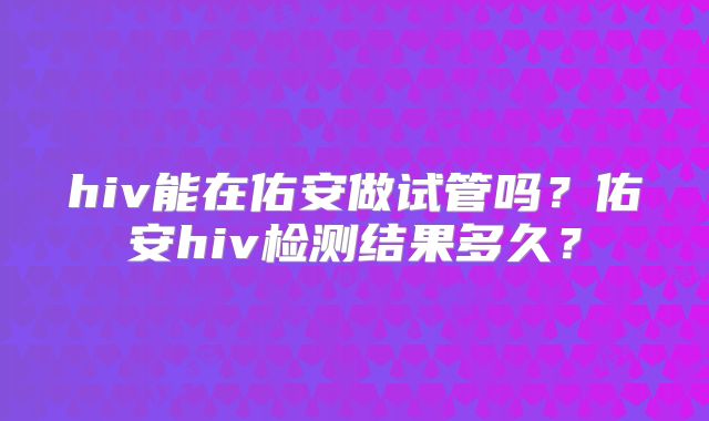 hiv能在佑安做试管吗？佑安hiv检测结果多久？