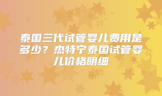 泰国三代试管婴儿费用是多少？杰特宁泰国试管婴儿价格明细