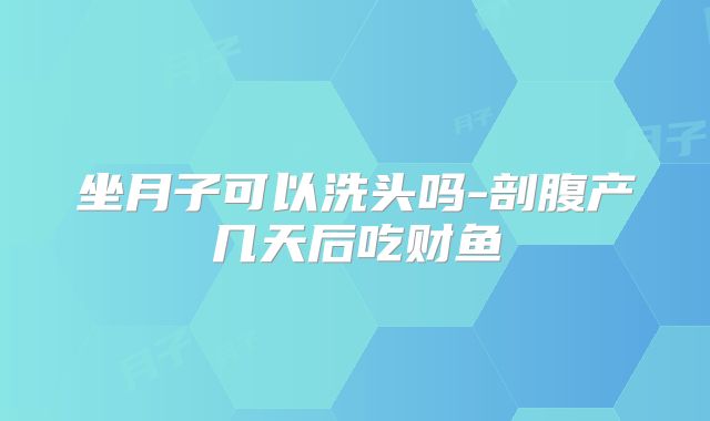 坐月子可以洗头吗-剖腹产几天后吃财鱼