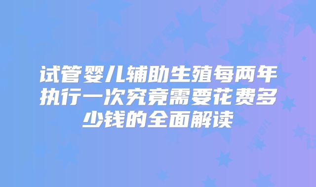 试管婴儿辅助生殖每两年执行一次究竟需要花费多少钱的全面解读