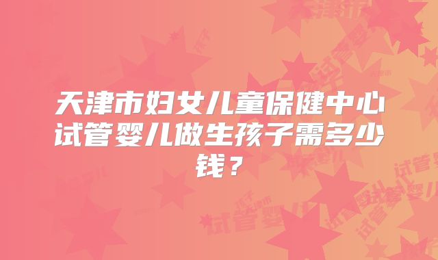 天津市妇女儿童保健中心试管婴儿做生孩子需多少钱?