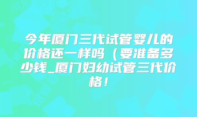 今年厦门三代试管婴儿的价格还一样吗（要准备多少钱_厦门妇幼试管三代价格！