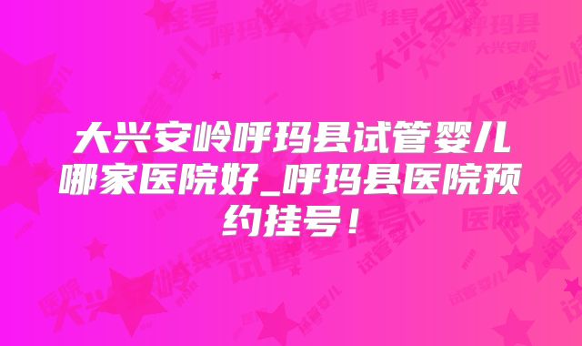 大兴安岭呼玛县试管婴儿哪家医院好_呼玛县医院预约挂号!