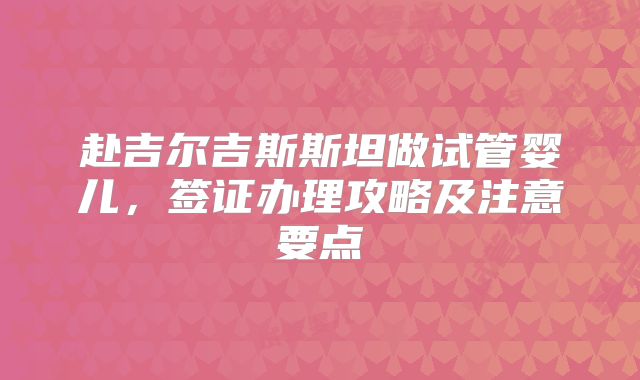赴吉尔吉斯斯坦做试管婴儿，签证办理攻略及注意要点