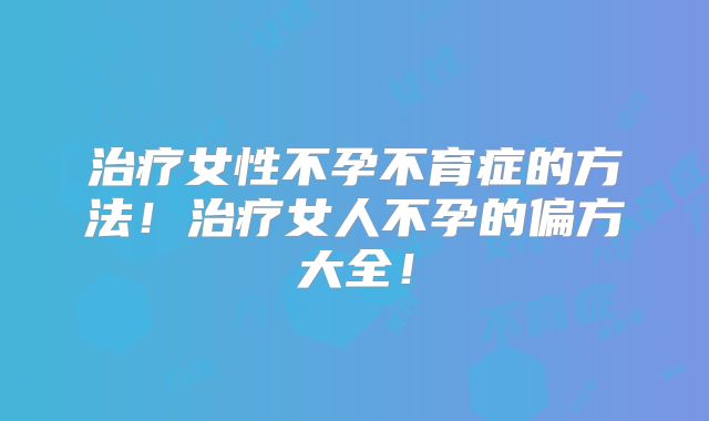 治疗女性不孕不育症的方法！治疗女人不孕的偏方大全！