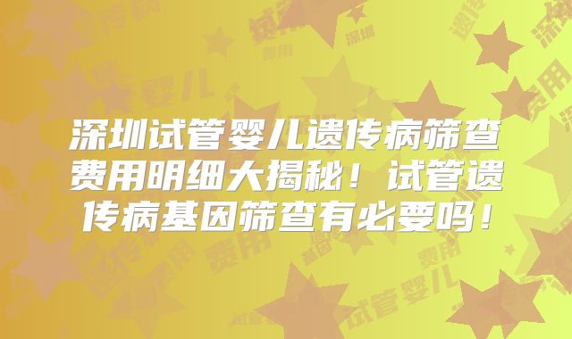 深圳试管婴儿遗传病筛查费用明细大揭秘！试管遗传病基因筛查有必要吗！