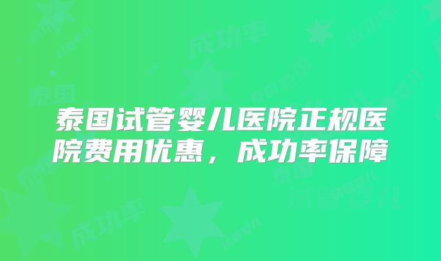 泰国试管婴儿医院正规医院费用优惠，成功率保障