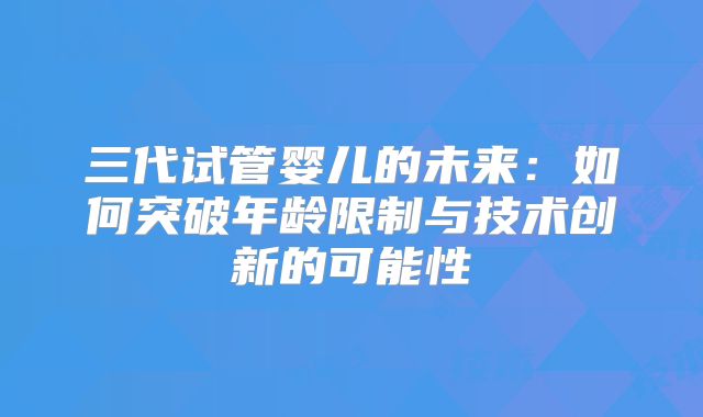 三代试管婴儿的未来：如何突破年龄限制与技术创新的可能性