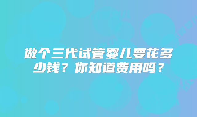 做个三代试管婴儿要花多少钱?你知道费用吗?