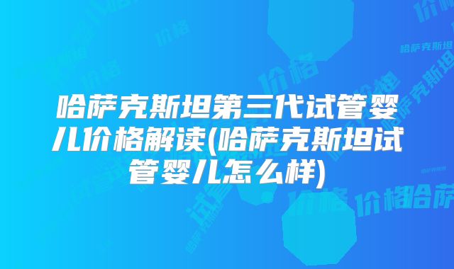 哈萨克斯坦第三代试管婴儿价格解读(哈萨克斯坦试管婴儿怎么样)