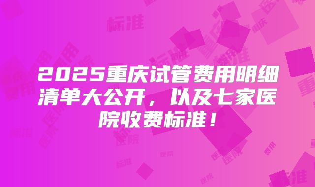 2025重庆试管费用明细清单大公开,以及七家医院收费标准!