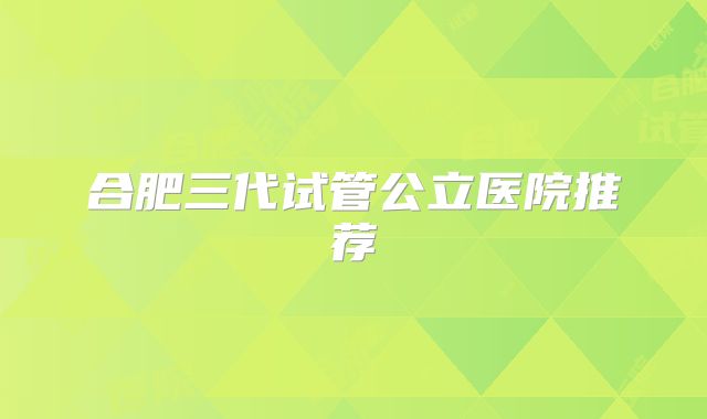 合肥三代试管公立医院推荐