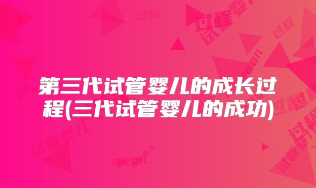 第三代试管婴儿的成长过程(三代试管婴儿的成功)
