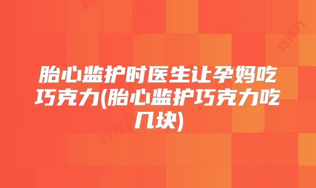 胎心监护时医生让孕妈吃巧克力(胎心监护巧克力吃几块)