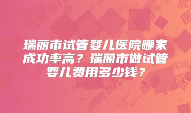 瑞丽市试管婴儿医院哪家成功率高?瑞丽市做试管婴儿费用多少钱?
