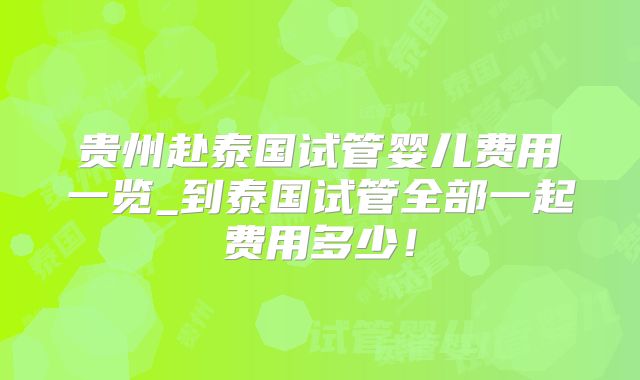 贵州赴泰国试管婴儿费用一览_到泰国试管全部一起费用多少！