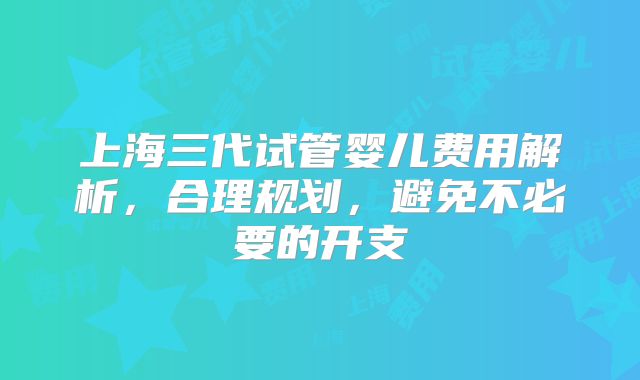 上海三代试管婴儿费用解析,合理规划,避免不必要的开支